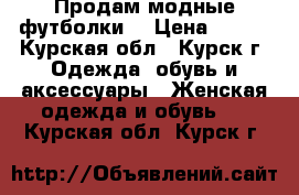 Продам модные футболки  › Цена ­ 500 - Курская обл., Курск г. Одежда, обувь и аксессуары » Женская одежда и обувь   . Курская обл.,Курск г.